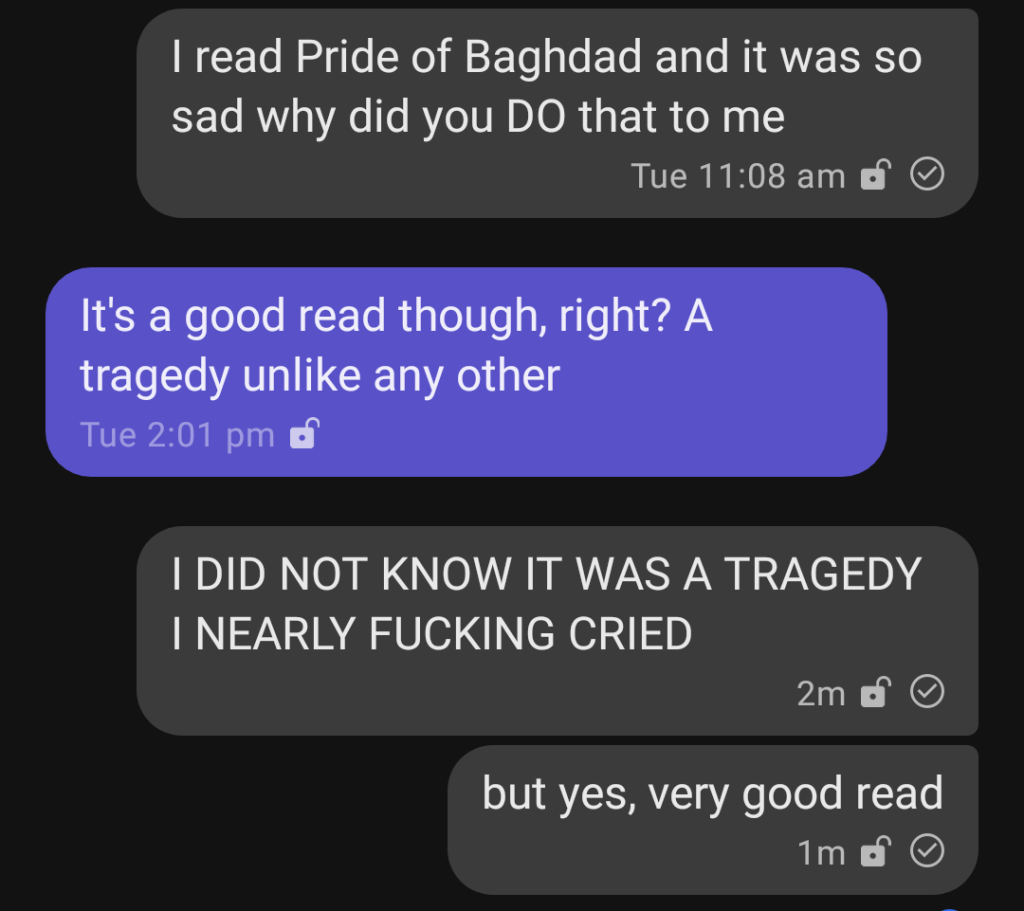 Screenshot of a text conversation. Person 1 says "I read Pride of Baghdad and it was so sad why did you DO that to me." Person 2 responds "It's a good read though, right? A tragedy unlike any other." Person 1 replies in all caps "I DID NOT KNOW IT WAS A TRAGEDY I NEARLY FUCKING CRIED" and then in a separate message in lowercase letters "but yes, very good read."