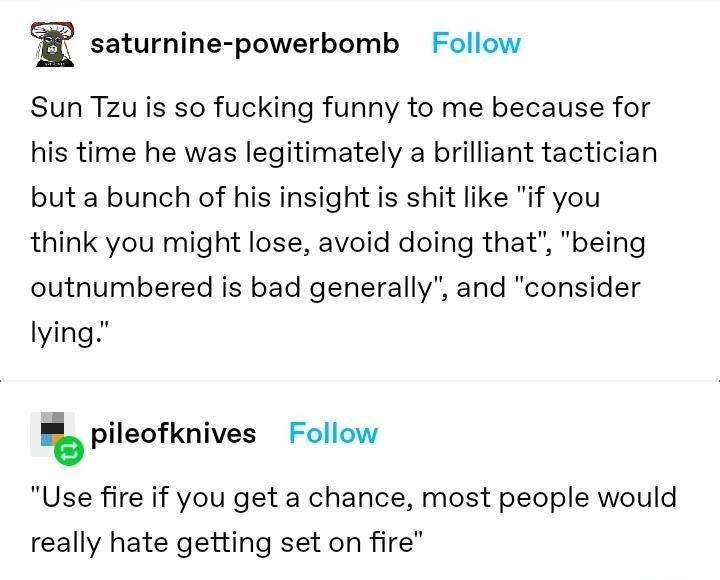 Tumblr text post by user saturnine-powerbomb that reads "Sun Tzu is so fucking funny to me because for his time he was legitimately a brilliant tactician but a bunch of his insight is shit like "if you think you might lose, avoid doing that", "being outnumbered is bad generally", and "consider lying."" A reply by user pileofknives reads, "Use fire if you get a chance, most people would really hate getting set on fire"